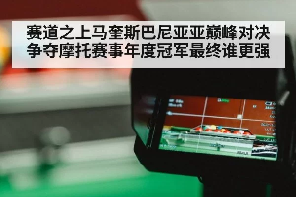 赛道之上马奎斯巴尼亚亚巅峰对决争夺摩托赛事年度冠军最终谁更强
